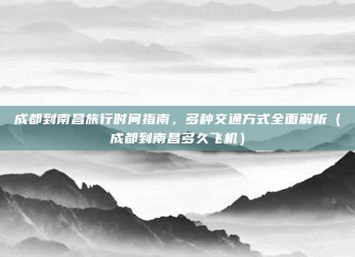 成都到南昌旅行时间指南,多种交通方式全面解析(成都到南昌多久飞机)