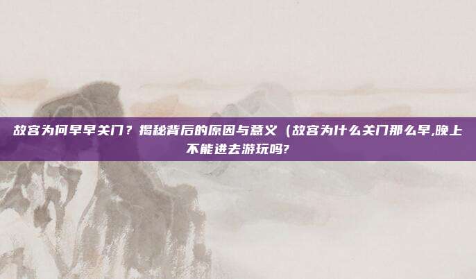 故宫为何早早关门?揭秘背后的原因与意义(故宫为什么关门那么早,晚上不能进去游玩吗?
