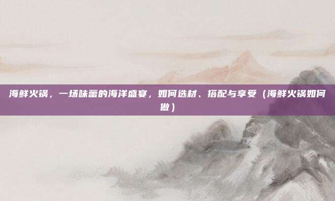 海鲜火锅,一场味蕾的海洋盛宴,如何选材、搭配与享受(海鲜火锅如何做)