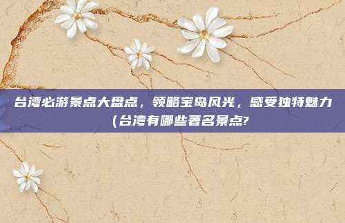 台湾必游景点大盘点,领略宝岛风光,感受独特魅力(台湾有哪些著名景点?
