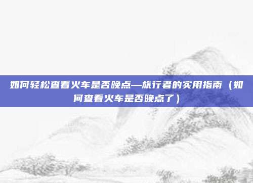 如何轻松查看火车是否晚点—旅行者的实用指南(如何查看火车是否晚点了)
