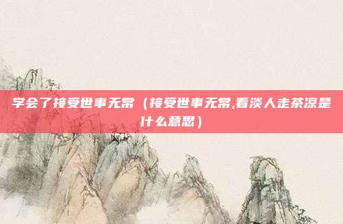 学会了接受世事无常（接受世事无常,看淡人走茶凉是什么意思）