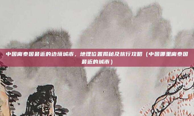 中国离泰国最近的边境城市,地理位置揭秘及旅行攻略(中国哪里离泰国最近的城市)