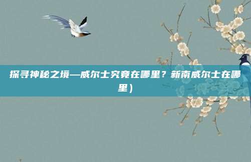 探寻神秘之境—威尔士究竟在哪里?新南威尔士在哪里)