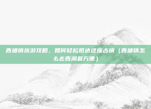西塘镇旅游攻略,如何轻松抵达这座古镇(西塘镇怎么去西湖最方便)