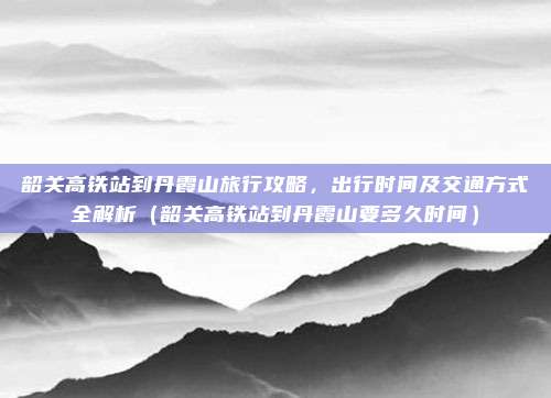 韶关高铁站到丹霞山旅行攻略,出行时间及交通方式全解析(韶关高铁站到丹霞山要多久时间)