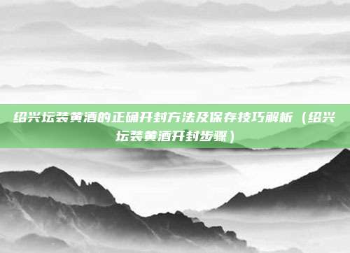 绍兴坛装黄酒的正确开封方法及保存技巧解析（绍兴坛装黄酒开封步骤）
