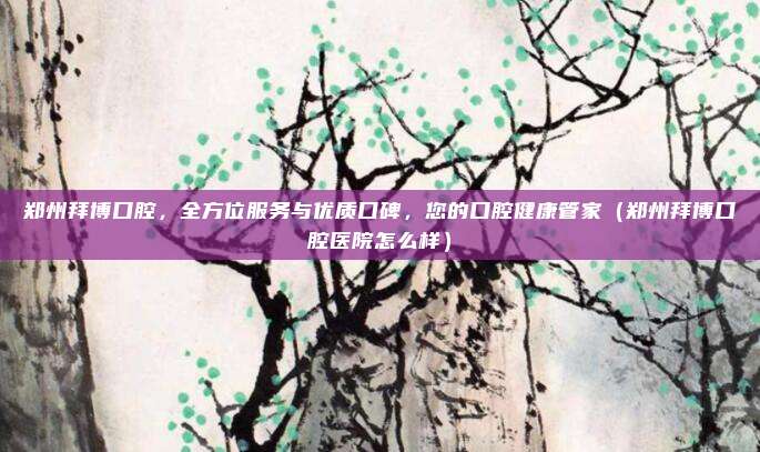 郑州拜博口腔，全方位服务与优质口碑，您的口腔健康管家（郑州拜博口腔医院怎么样）