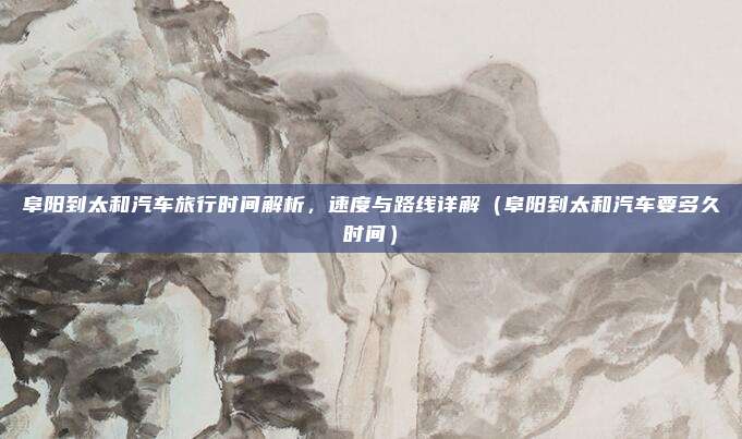 阜阳到太和汽车旅行时间解析,速度与路线详解(阜阳到太和汽车要多久时间)