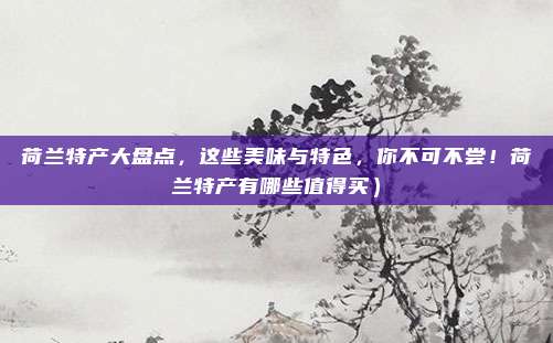 荷兰特产大盘点，这些美味与特色，你不可不尝！荷兰特产有哪些值得买）