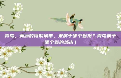 青岛,美丽的海滨城市,隶属于哪个省份?青岛属于哪个省的城市)