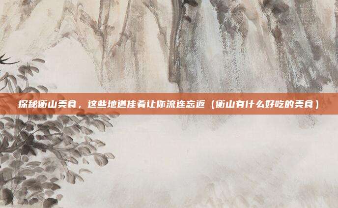 探秘衡山美食,这些地道佳肴让你流连忘返(衡山有什么好吃的美食)