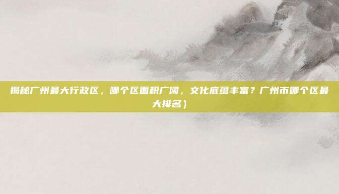 揭秘广州最大行政区,哪个区面积广阔,文化底蕴丰富?广州市哪个区最大排名)
