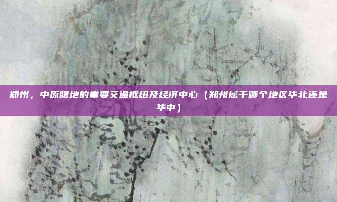 郑州,中原腹地的重要交通枢纽及经济中心(郑州属于哪个地区华北还是华中)