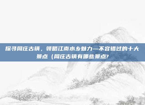 探寻周庄古镇,领略江南水乡魅力—不容错过的十大景点(周庄古镇有哪些景点?