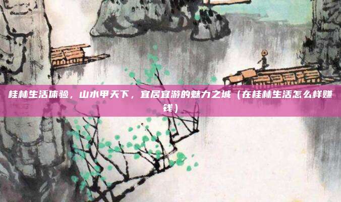 桂林生活体验,山水甲天下,宜居宜游的魅力之城(在桂林生活怎么样赚钱)