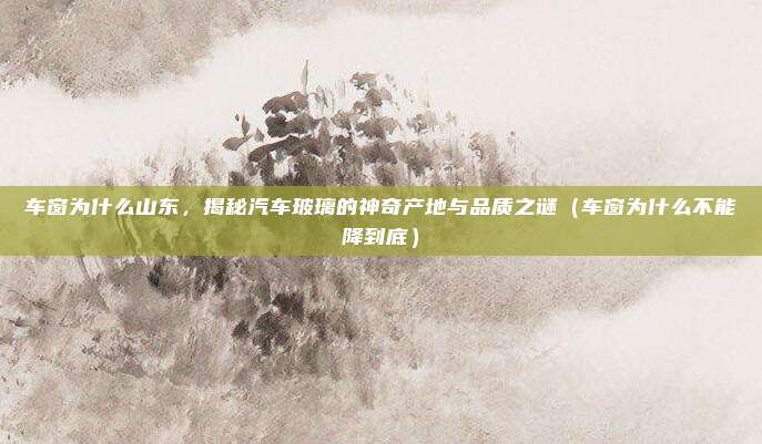 车窗为什么山东,揭秘汽车玻璃的神奇产地与品质之谜(车窗为什么不能降到底)