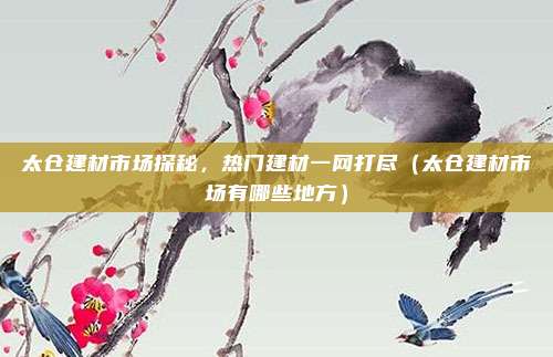 太仓建材市场探秘,热门建材一网打尽(太仓建材市场有哪些地方)