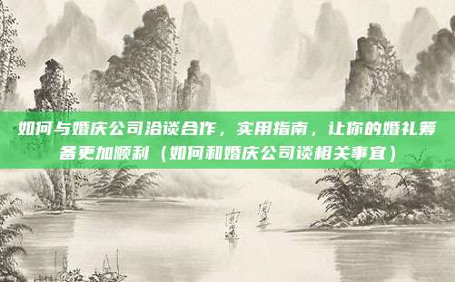 如何与婚庆公司洽谈合作,实用指南,让你的婚礼筹备更加顺利(如何和婚庆公司谈相关事宜)