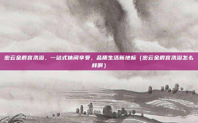 密云金爵宫洗浴,一站式休闲享受,品质生活新地标(密云金爵宫洗浴怎么样啊)