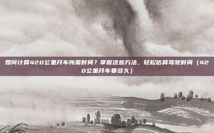 如何计算420公里开车所需时间?掌握这些方法,轻松估算驾驶时间(420公里开车要多久)