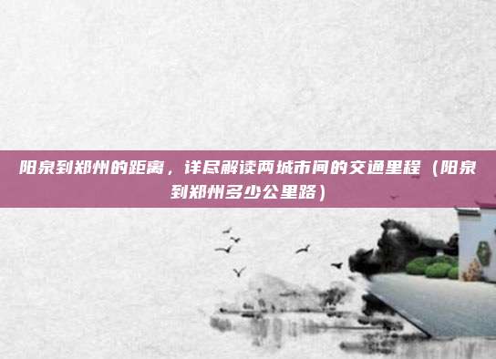 阳泉到郑州的距离,详尽解读两城市间的交通里程(阳泉到郑州多少公里路)