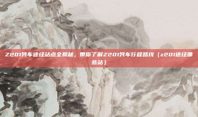 Z201列车途经站点全揭秘,带你了解Z201列车行程路线(z201途经哪些站)