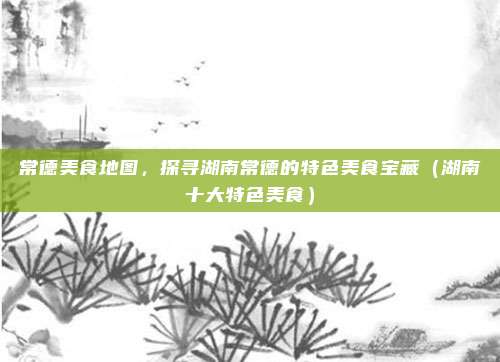 常德美食地图,探寻湖南常德的特色美食宝藏(湖南十大特色美食)