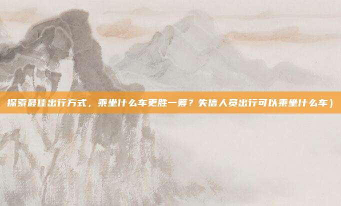 探索最佳出行方式,乘坐什么车更胜一筹?失信人员出行可以乘坐什么车)