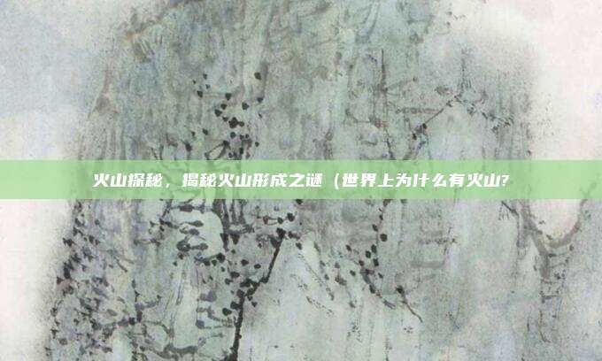 火山探秘,揭秘火山形成之谜(世界上为什么有火山?