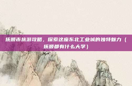 抚顺市旅游攻略,探索这座东北工业城的独特魅力(抚顺都有什么大学)