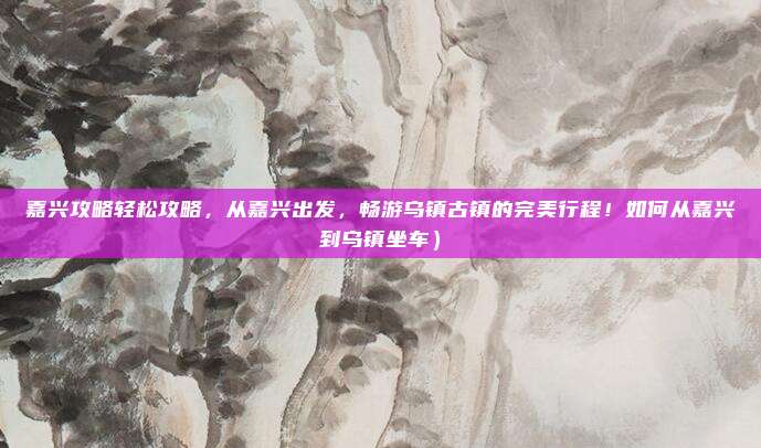 嘉兴攻略轻松攻略,从嘉兴出发,畅游乌镇古镇的完美行程!如何从嘉兴到乌镇坐车)