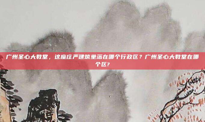 广州圣心大教堂,这座庄严建筑坐落在哪个行政区?广州圣心大教堂在哪个区?