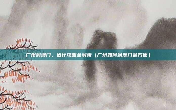 广州到澳门,出行攻略全解析(广州如何到澳门最方便)