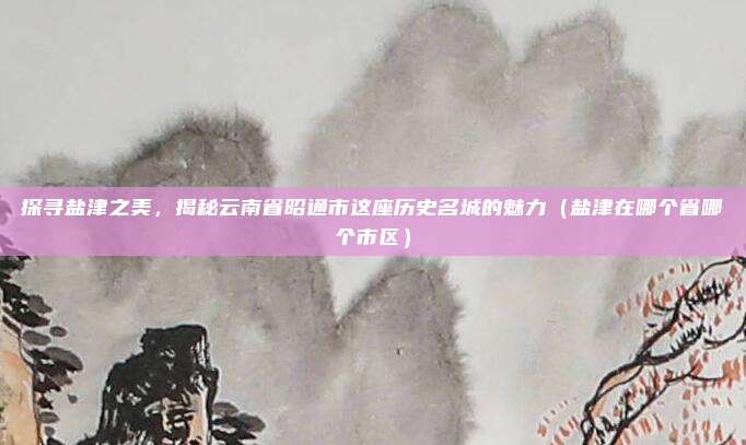 探寻盐津之美,揭秘云南省昭通市这座历史名城的魅力(盐津在哪个省哪个市区)