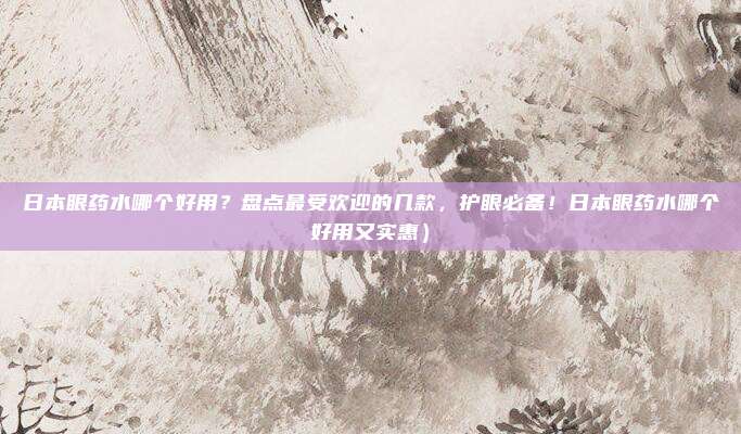 日本眼药水哪个好用?盘点最受欢迎的几款,护眼必备!日本眼药水哪个好用又实惠)