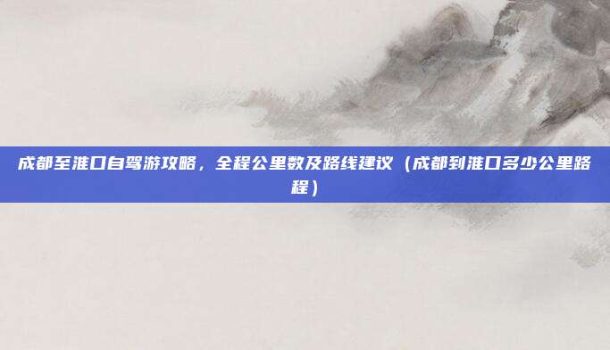 成都至淮口自驾游攻略，全程公里数及路线建议（成都到淮口多少公里路程）