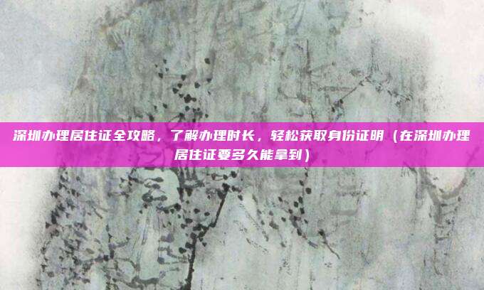 深圳办理居住证全攻略,了解办理时长,轻松获取身份证明(在深圳办理居住证要多久能拿到)