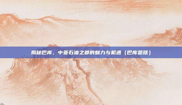 揭秘巴库,中亚石油之都的魅力与机遇(巴库是啥)