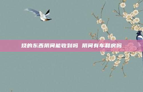 烧的东西阴间能收到吗 阴间有车和房吗
