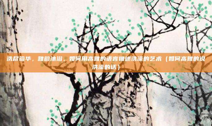 洗尽铅华,雅韵沐浴,如何用高雅的语言描述洗澡的艺术(如何高雅的说洗澡的话)