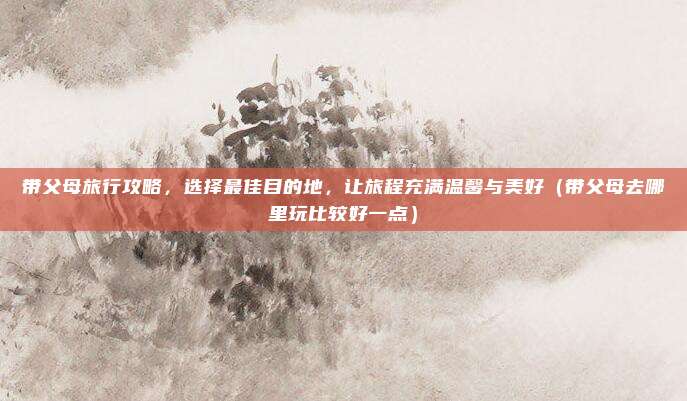 带父母旅行攻略,选择最佳目的地,让旅程充满温馨与美好(带父母去哪里玩比较好一点)