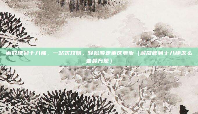 解放碑到十八梯,一站式攻略,轻松游走重庆老街(解放碑到十八梯怎么走最方便)
