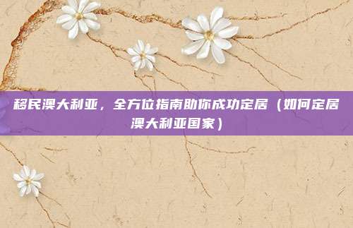 移民澳大利亚,全方位指南助你成功定居(如何定居澳大利亚国家)