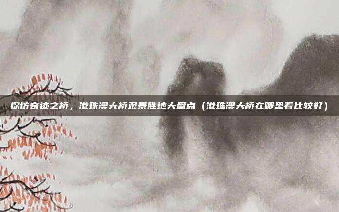 探访奇迹之桥，港珠澳大桥观景胜地大盘点（港珠澳大桥在哪里看比较好）