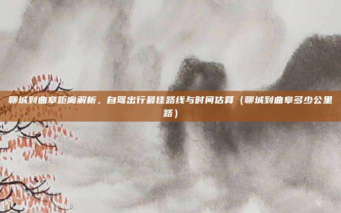 聊城到曲阜距离解析，自驾出行最佳路线与时间估算（聊城到曲阜多少公里路）