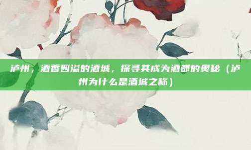 泸州,酒香四溢的酒城,探寻其成为酒都的奥秘(泸州为什么是酒城之称)