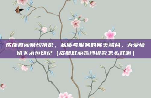成都群丽婚纱摄影,品质与服务的完美融合,为爱情留下永恒印记(成都群丽婚纱摄影怎么样啊)