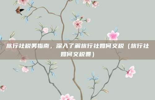 旅行社税务指南,深入了解旅行社如何交税(旅行社如何交税费)