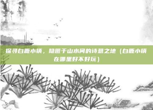 探寻白鹿小镇,隐匿于山水间的诗意之地(白鹿小镇在哪里好不好玩)